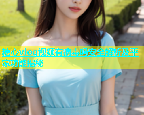 糖心vlog视频有病毒吗安全解析及平家功能揭秘