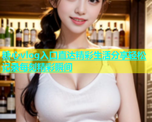 糖心vlog入口直达精彩生活分享轻松记录每刻精彩瞬间 糖心vlog入口直达精彩生活分享轻松记录每刻精彩瞬间